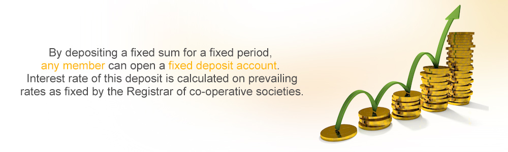 By depositing a fixed sum for a fixed period, any member can open  a fixed deposit account.  Interest rate of this deposit is calculated on prevailing rates as fixed by the Registrar of co-operative societies