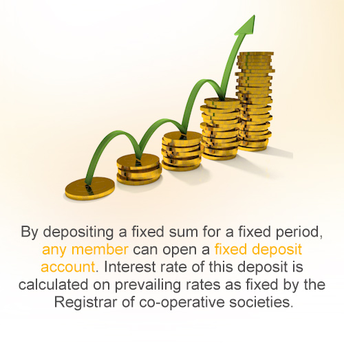 By depositing a fixed sum for a fixed period, any member can open  a fixed deposit account.  Interest rate of this deposit is calculated on prevailing rates as fixed by the Registrar of co-operative societies